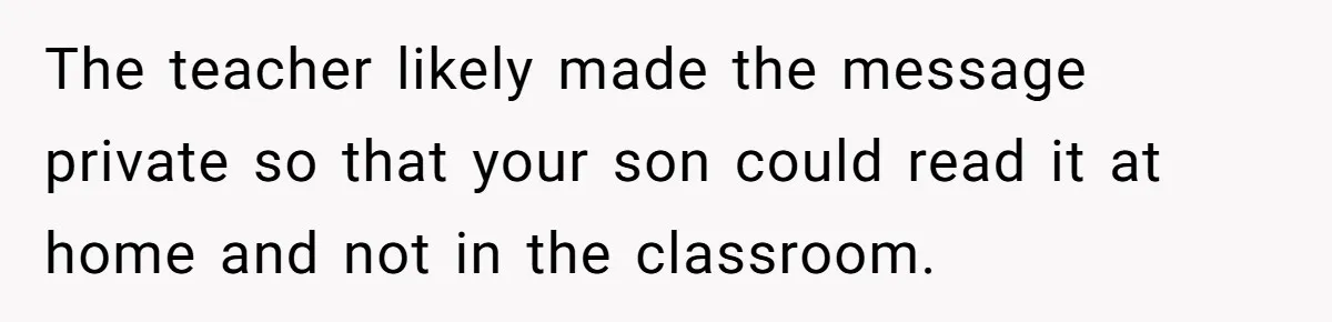 The teacher likely made the message private so that your son could read it at home and not in the classroom.