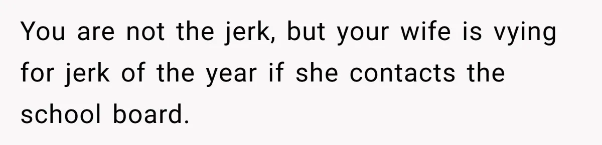 You are not the jerk, but your wife is vying for jerk of the year if she contacts the school board.