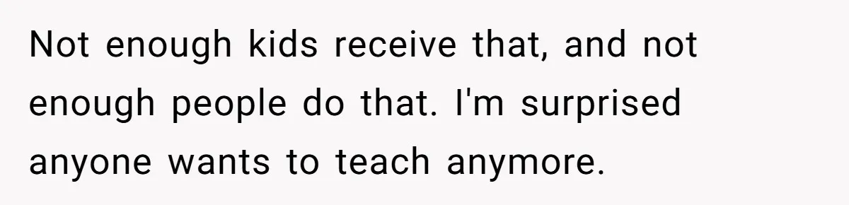 Not enough kids receive that, and not enough people do that. I'm surprised anyone wants to teach anymore.