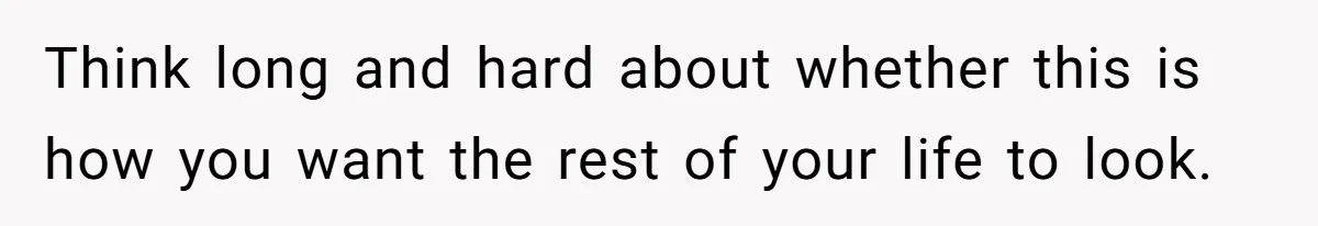 Think long and hard about whether this is how you want the rest of your life to look.