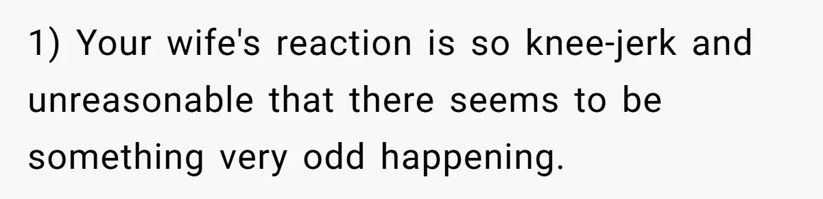 1) Your wife's reaction is so knee-jerk and unreasonable that there seems to be something very odd happening.