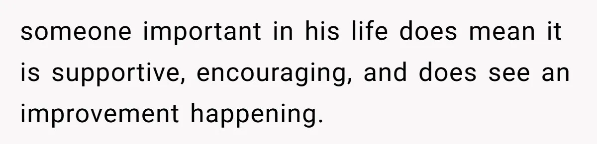 someone important in his life does mean it is supportive, encouraging, and does see an improvement happening.
