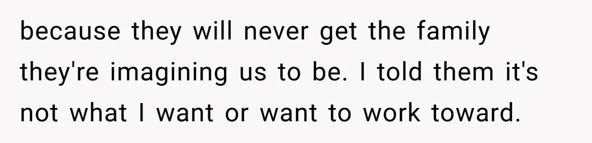 because they will never get the family they're imagining us to be. I told them it's not what I want or want to work toward.