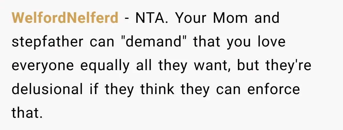 WelfordNelferd − NTA. Your Mom and stepfather can "demand" that you love everyone equally all they want, but they're delusional if they think they can enforce that.