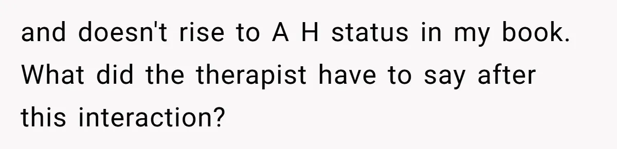 and doesn't rise to A H status in my book. What did the therapist have to say after this interaction?