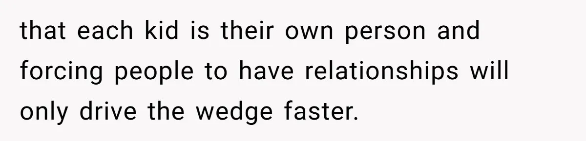 that each kid is their own person and forcing people to have relationships will only drive the wedge faster.