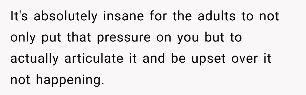 It's absolutely insane for the adults to not only put that pressure on you but to actually articulate it and be upset over it not happening.