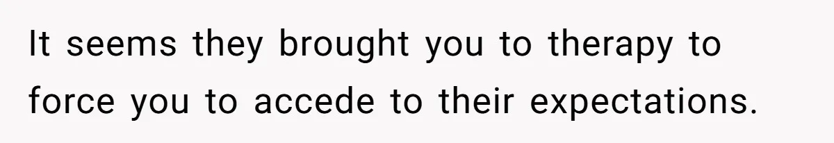 It seems they brought you to therapy to force you to accede to their expectations.