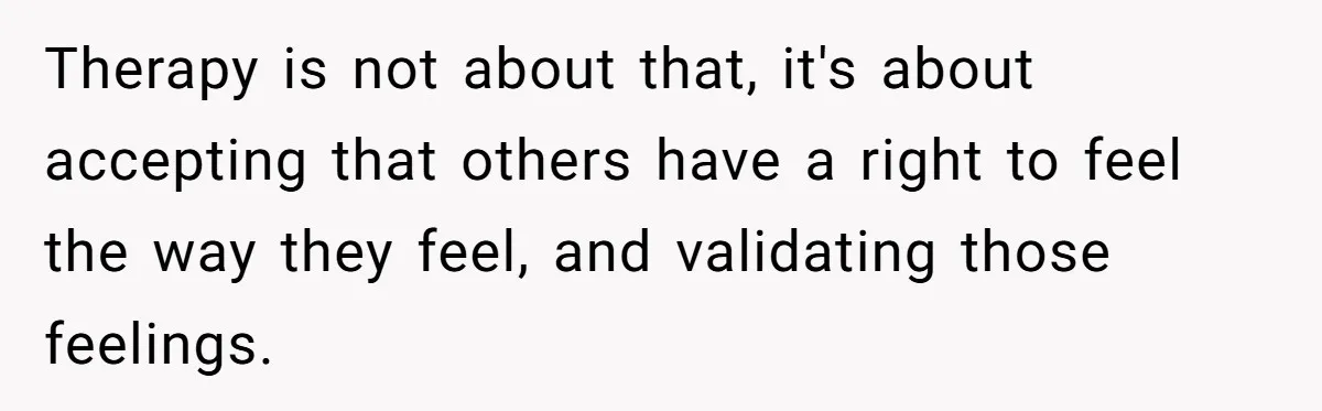 Therapy is not about that, it's about accepting that others have a right to feel the way they feel, and validating those feelings.