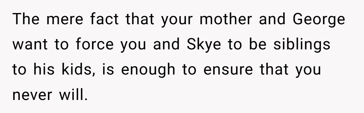 The mere fact that your mother and George want to force you and Skye to be siblings to his kids, is enough to ensure that you never will.