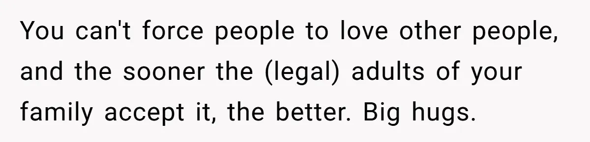 You can't force people to love other people, and the sooner the (legal) adults of your family accept it, the better. Big hugs.
