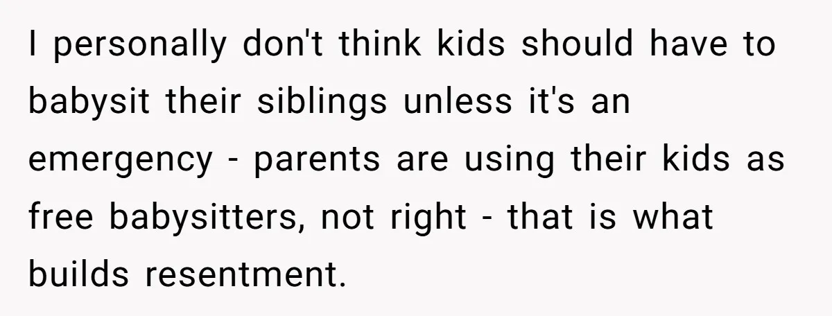 I personally don't think kids should have to babysit their siblings unless it's an emergency - parents are using their kids as free babysitters, not right - that is what...