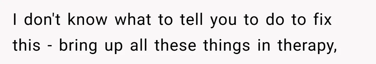 I don't know what to tell you to do to fix this - bring up all these things in therapy,
