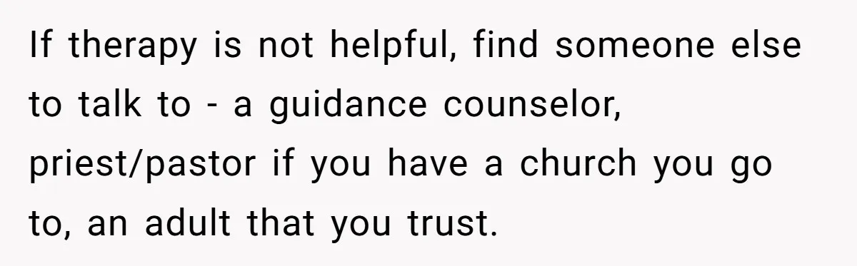 If therapy is not helpful, find someone else to talk to - a guidance counselor, priest/pastor if you have a church you go to, an adult that you trust.