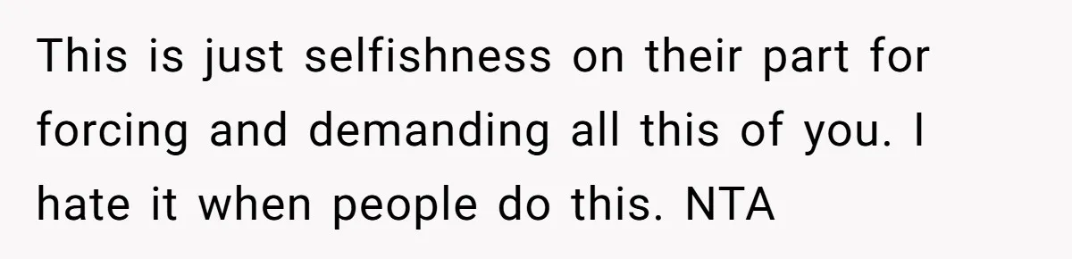 This is just selfishness on their part for forcing and demanding all this of you. I hate it when people do this. NTA
