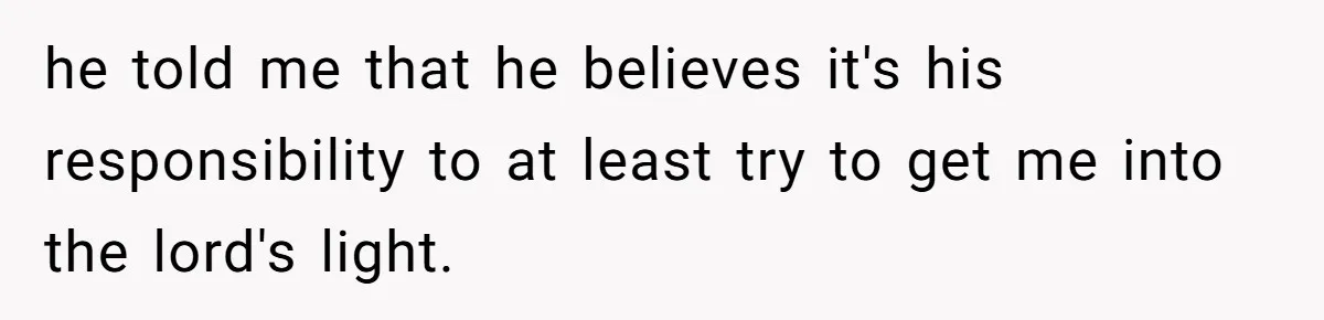 he told me that he believes it's his responsibility to at least try to get me into the lord's light.