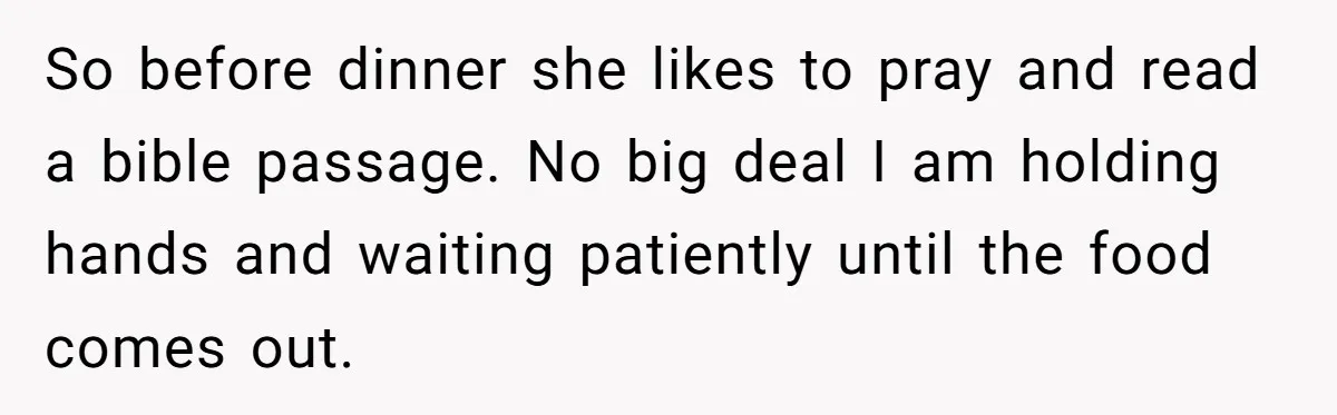 So before dinner she likes to pray and read a bible passage. No big deal I am holding hands and waiting patiently until the food comes out.