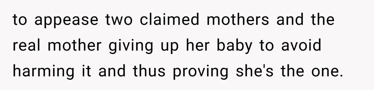 to appease two claimed mothers and the real mother giving up her baby to avoid harming it and thus proving she's the one.