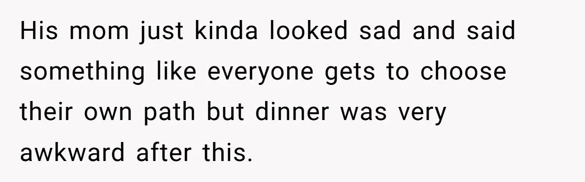 His mom just kinda looked sad and said something like everyone gets to choose their own path but dinner was very awkward after this.
