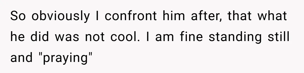 So obviously I confront him after, that what he did was not cool. I am fine standing still and "praying"