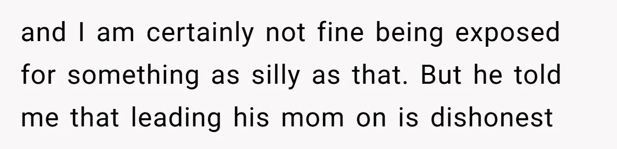 and I am certainly not fine being exposed for something as silly as that. But he told me that leading his mom on is dishonest
