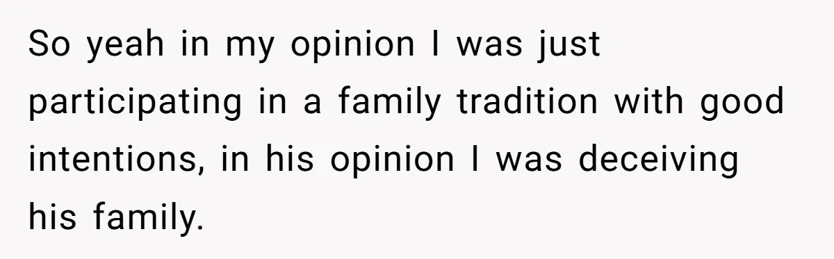 So yeah in my opinion I was just participating in a family tradition with good intentions, in his opinion I was deceiving his family.