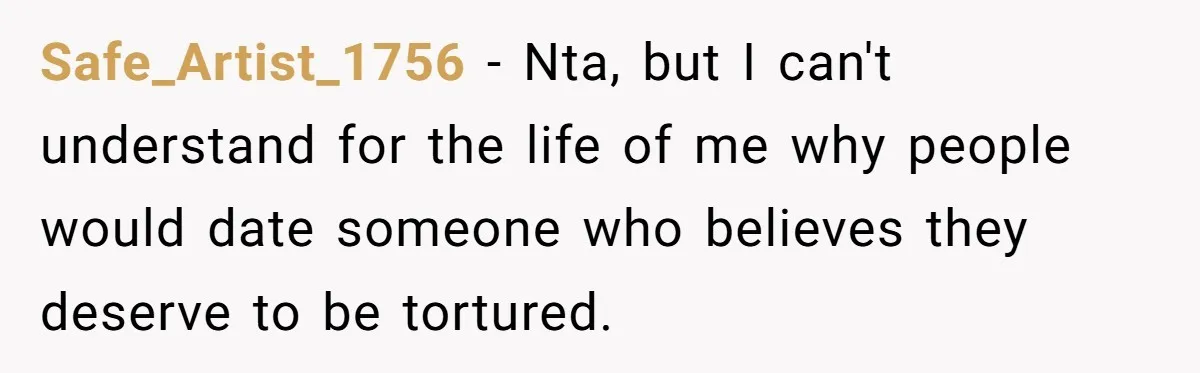 Safe_Artist_1756 − Nta, but I can't understand for the life of me why people would date someone who believes they deserve to be tortured.