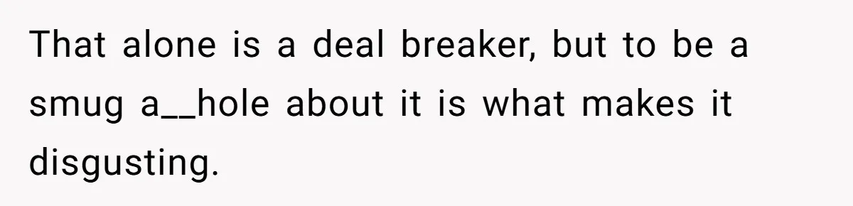 That alone is a deal breaker, but to be a smug a__hole about it is what makes it disgusting.