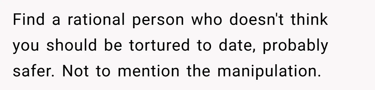 Find a rational person who doesn't think you should be tortured to date, probably safer. Not to mention the manipulation.
