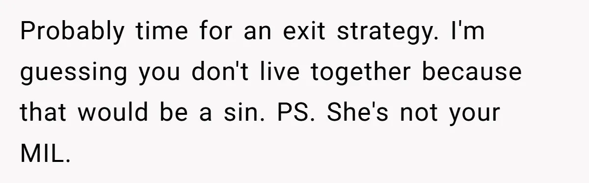 Probably time for an exit strategy. I'm guessing you don't live together because that would be a sin. PS. She's not your MIL.