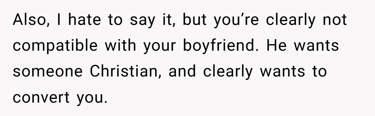 Also, I hate to say it, but you’re clearly not compatible with your boyfriend. He wants someone Christian, and clearly wants to convert you.