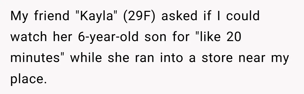 Woman Calls Emergency Contact After Friend Disappears, Now She’s The Villain My friend "Kayla" (29F) asked if I could watch her 6-year-old son for "like 20 minutes" while she ran into a store near my place.
