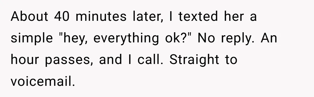 Woman Calls Emergency Contact After Friend Disappears, Now She’s The Villain About 40 minutes later, I texted her a simple "hey, everything ok?" No reply. An hour passes, and I call. Straight to voicemail.