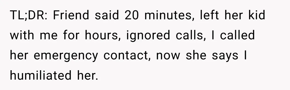 Woman Calls Emergency Contact After Friend Disappears, Now She’s The Villain TL;DR: Friend said 20 minutes, left her kid with me for hours, ignored calls, I called her emergency contact, now she says I humiliated her.