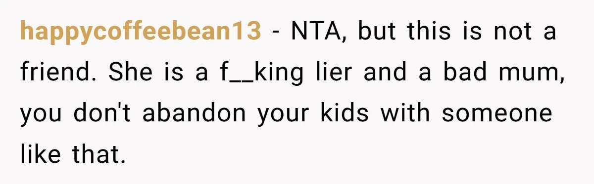 Woman Calls Emergency Contact After Friend Disappears, Now She’s The Villain happycoffeebean13 − NTA, but this is not a friend. She is a f__king lier and a bad mum, you don't abandon your kids with someone like that.