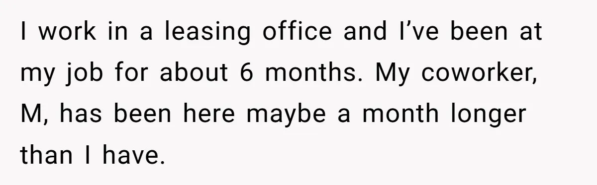 Employee Earns Promotion But Faces Dilemma Over Telling Fellow Coworker A Harsh Truth I work in a leasing office and I’ve been at my job for about 6 months. My coworker, M, has been here maybe a month longer than I have.