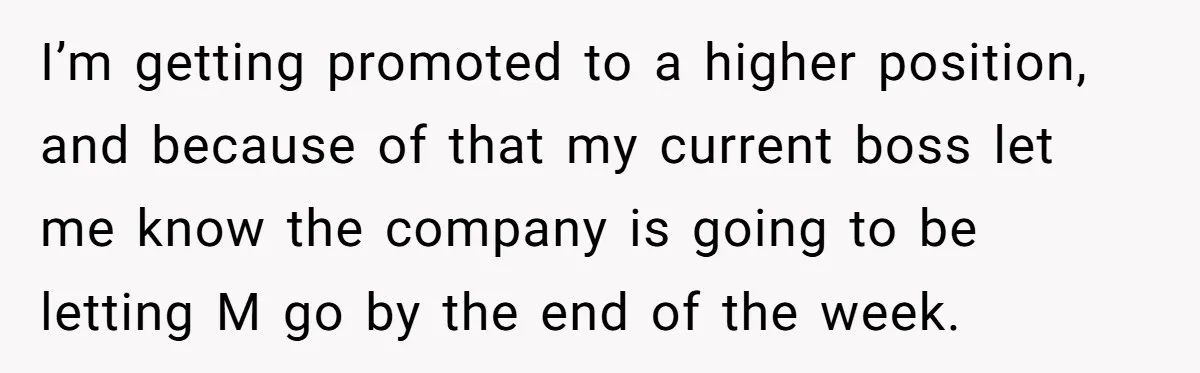 Employee Earns Promotion But Faces Dilemma Over Telling Fellow Coworker A Harsh Truth I’m getting promoted to a higher position, and because of that my current boss let me know the company is going to be letting M go by the end of...