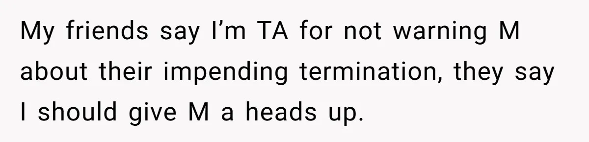 Employee Earns Promotion But Faces Dilemma Over Telling Fellow Coworker A Harsh Truth My friends say I’m TA for not warning M about their impending termination, they say I should give M a heads up.