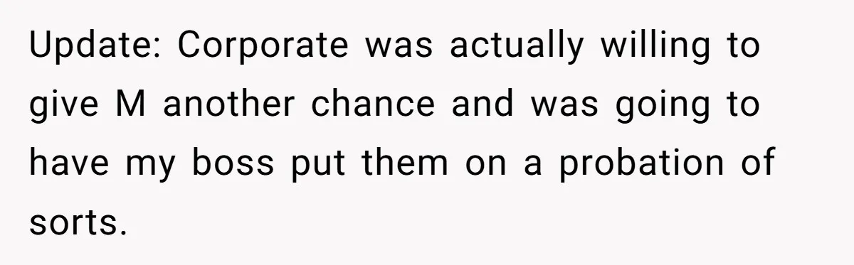 Employee Earns Promotion But Faces Dilemma Over Telling Fellow Coworker A Harsh Truth Update: Corporate was actually willing to give M another chance and was going to have my boss put them on a probation of sorts.