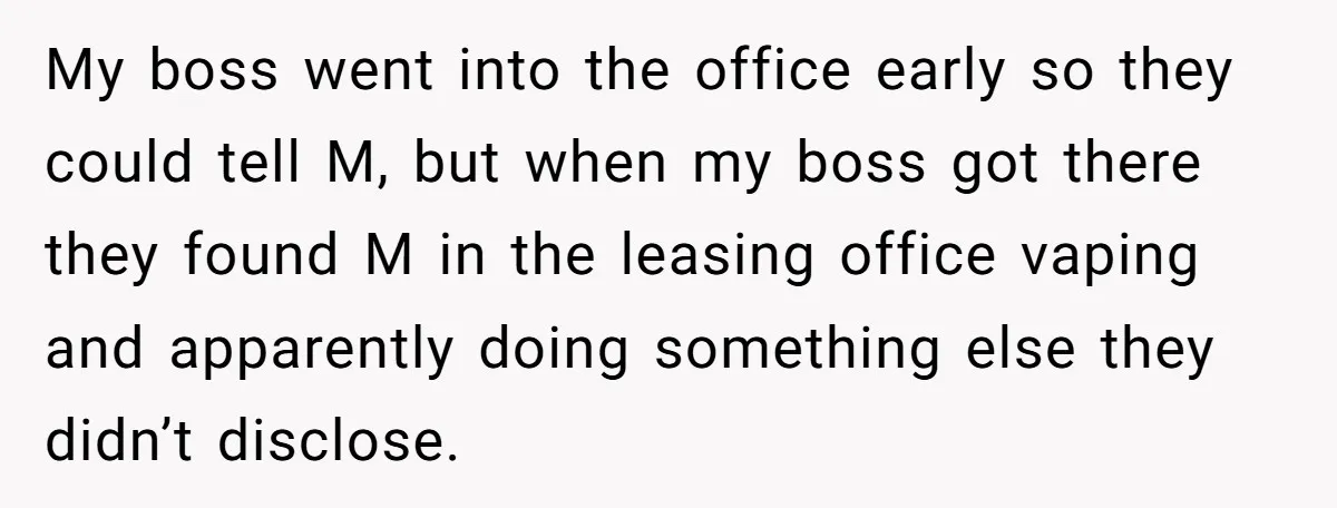 Employee Earns Promotion But Faces Dilemma Over Telling Fellow Coworker A Harsh Truth My boss went into the office early so they could tell M, but when my boss got there they found M in the leasing office vaping and apparently doing something...