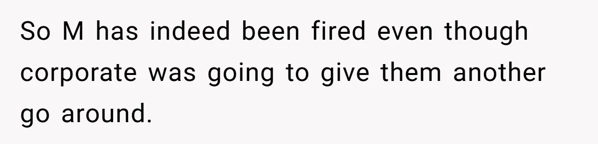 Employee Earns Promotion But Faces Dilemma Over Telling Fellow Coworker A Harsh Truth So M has indeed been fired even though corporate was going to give them another go around.