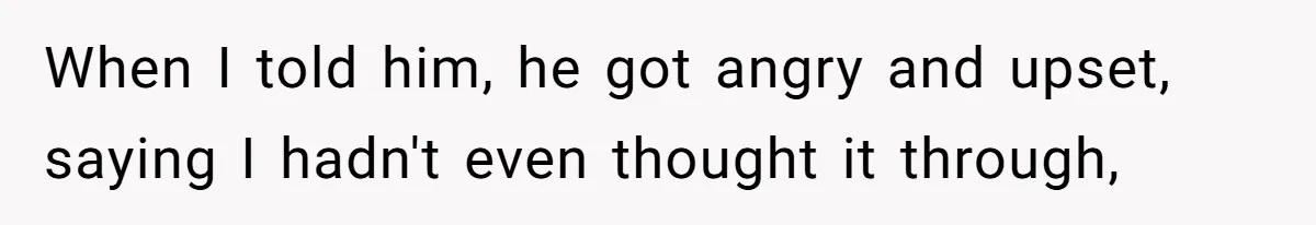 When I told him, he got angry and upset, saying I hadn't even thought it through,