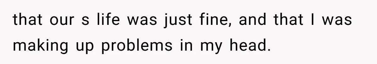 that our s life was just fine, and that I was making up problems in my head.