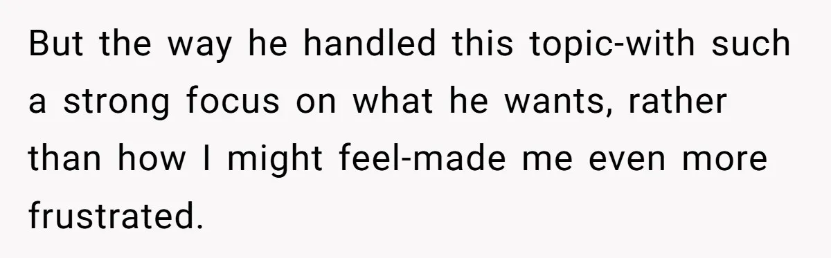 But the way he handled this topic-with such a strong focus on what he wants, rather than how I might feel-made me even more frustrated.