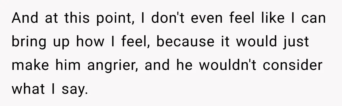 And at this point, I don't even feel like I can bring up how I feel, because it would just make him angrier, and he wouldn't consider what I say.