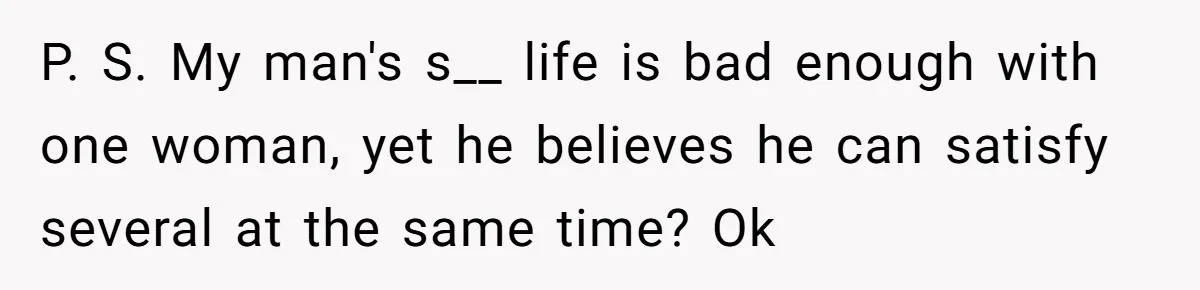 P. S. My man's s__ life is bad enough with one woman, yet he believes he can satisfy several at the same time? Ok