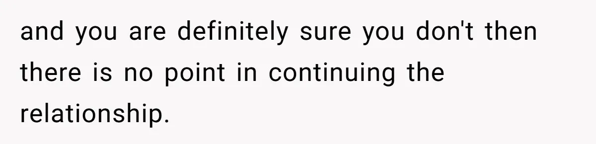 and you are definitely sure you don't then there is no point in continuing the relationship.