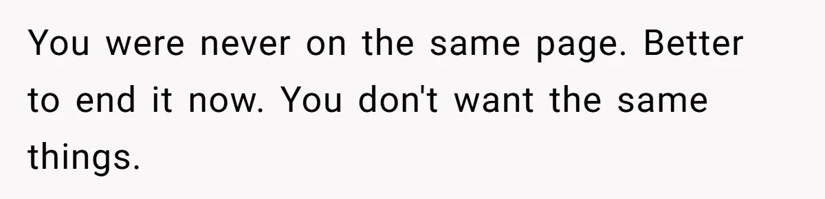 You were never on the same page. Better to end it now. You don't want the same things.