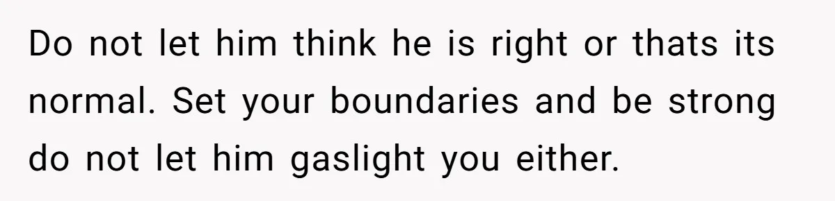 Do not let him think he is right or thats its normal. Set your boundaries and be strong do not let him gaslight you either.