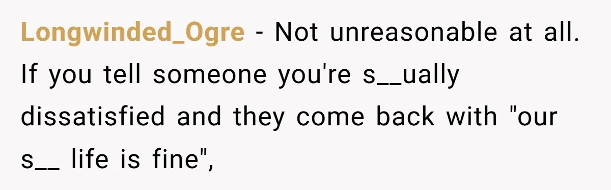 Longwinded_Ogre − Not unreasonable at all. If you tell someone you're s__ually dissatisfied and they come back with "our s__ life is fine",